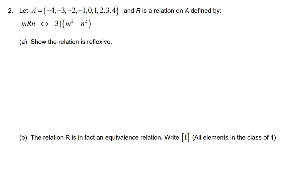 2. Let A={-4,-3,–2,–1,0,1,2,3,4} and R is a relation on A defined by:
mRn e 3|(m² –n² )
-
(a) Show the relation is reflexive.
(b) The relation R is in fact an equivalence relation. Write 1 (All elements in the class of 1)
