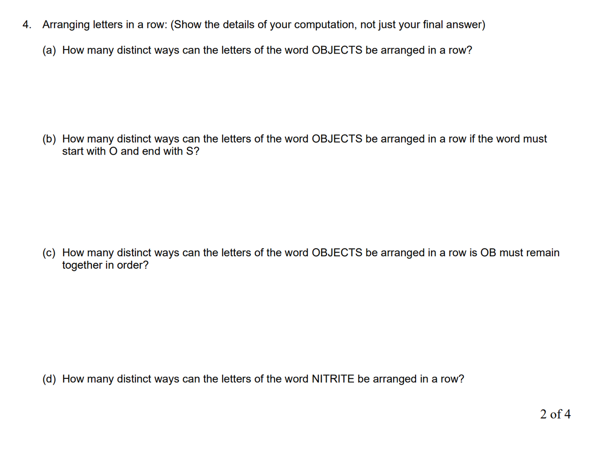 4. Arranging letters in a row: (Show the details of your computation, not just your final answer)
(a) How many distinct ways can the letters of the word OBJECTS be arranged in a row?
(b) How many distinct ways can the letters of the word OBJECTS be arranged in a row if the word must
start with O and end with S?
(c) How many distinct ways can the letters of the word OBJECTS be arranged in a row is OB must remain
together in order?
(d) How many distinct ways can the letters of the word NITRITE be arranged in a row?
2 of 4
