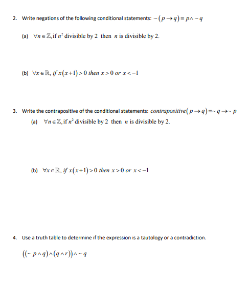 2. Write negations of the following conditional statements: - (p→q) = pn~q
(a) Vne Z,ifn divisible by 2 then n is divisible by 2.
(b) VxeR, if x(x+1) >0 then x>0 or x<-1
Write the contrapositive of the conditional statements: contrapositive( p →q)=-q
3.
p
VneZ,ifn divisible by 2 then n is divisible by 2.
(a)
(b) VxeR, if x(x+1) >0 then x>0 or xr<-1
Use a truth table to determine if the expression is a tautology or a contradiction.
4.
(~p^g)^(qar))a~q
