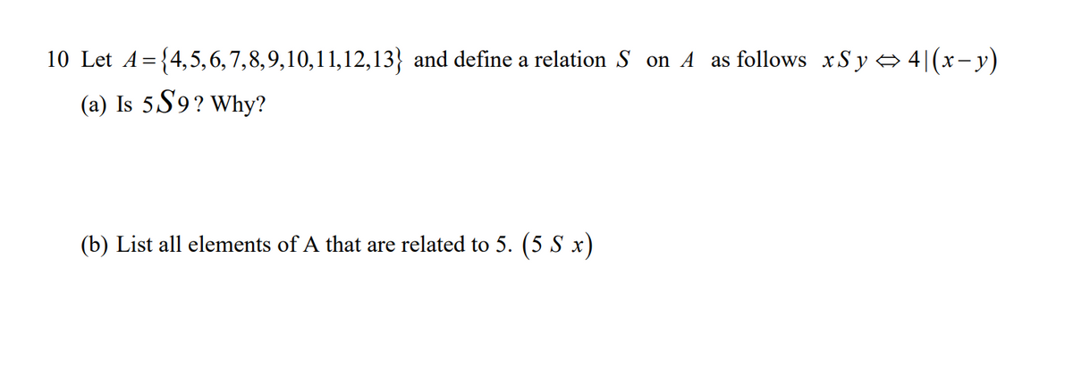 10 Let A={4,5, 6, 7,8,9,10,11,12,13} and define a relation S on A as follows xSy A 4|(x-y)
(a) Is 5S9? Why?
(b) List all elements of A that are related to 5. (5 S x)
