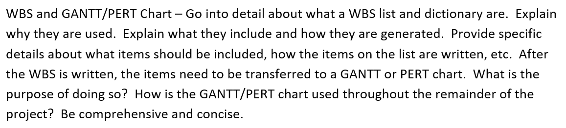 WBS and GANTT/PERT Chart – Go into detail about what a WBS list and dictionary are. Explain
why they are used. Explain what they include and how they are generated. Provide specific
details about what items should be included, how the items on the list are written, etc. After
the WBS is written, the items need to be transferred to a GANTT or PERT chart. What is the
purpose of doing so? How is the GANTT/PERT chart used throughout the remainder of the
project? Be comprehensive and concise.
