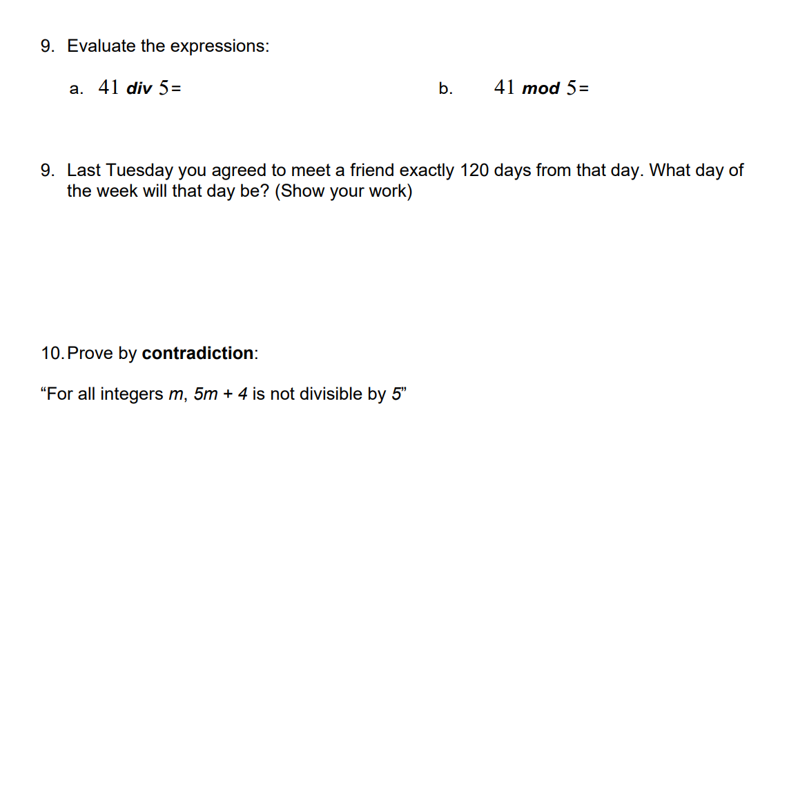 9. Evaluate the expressions:

&nbsp;&nbsp;&nbsp;&nbsp;a. \( 41 \div 5 = \)

&nbsp;&nbsp;&nbsp;&nbsp;b. \( 41 \mod 5 = \)

9. Last Tuesday you agreed to meet a friend exactly 120 days from that day. What day of the week will that day be? (Show your work)

10. Prove by **contradiction**:

“For all integers \( m \), \( 5m + 4 \) is not divisible by \( 5 \)”