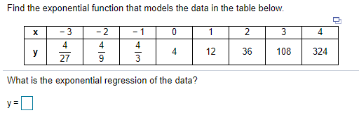 Find the exponential function that models the data in the table below.
- 3
- 2
- 1
1
4
4
4
y
4
12
36
108
324
27
3
What is the exponential regression of the data?
y =
