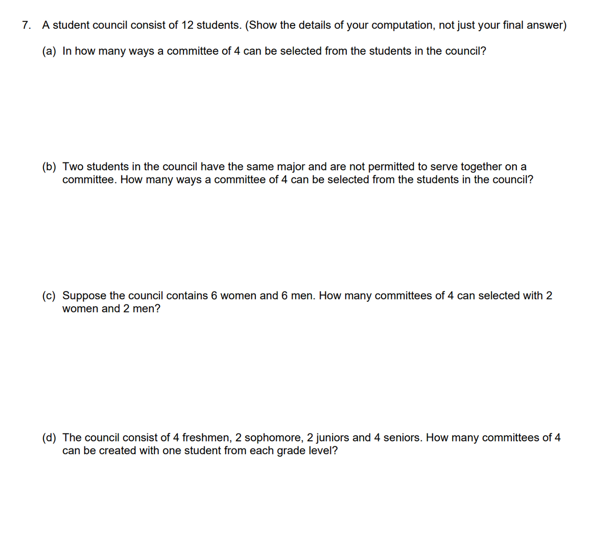 7. A student council consist of 12 students. (Show the details of your computation, not just your final answer)
(a) In how many ways a committee of 4 can be selected from the students in the council?
(b) Two students in the council have the same major and are not permitted to serve together on a
committee. How many ways a committee of 4 can be selected from the students in the council?
(c) Suppose the council contains 6 women and 6 men. How many committees of 4 can selected with 2
women and 2 men?
(d) The council consist of 4 freshmen, 2 sophomore, 2 juniors and 4 seniors. How many committees of 4
can be created with one student from each grade level?
