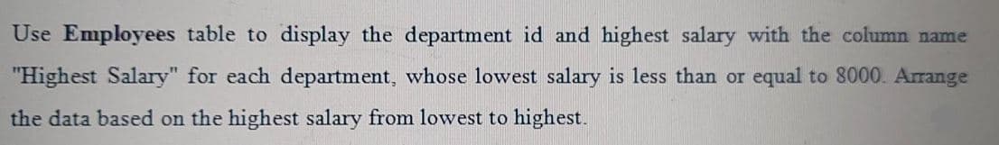 Use Employees table to display the department id and highest salary with the column name
"Highest Salary" for each department, whose lowest salary is less than or equal to 8000. Arrange
the data based on the highest salary from lowest to highest.
