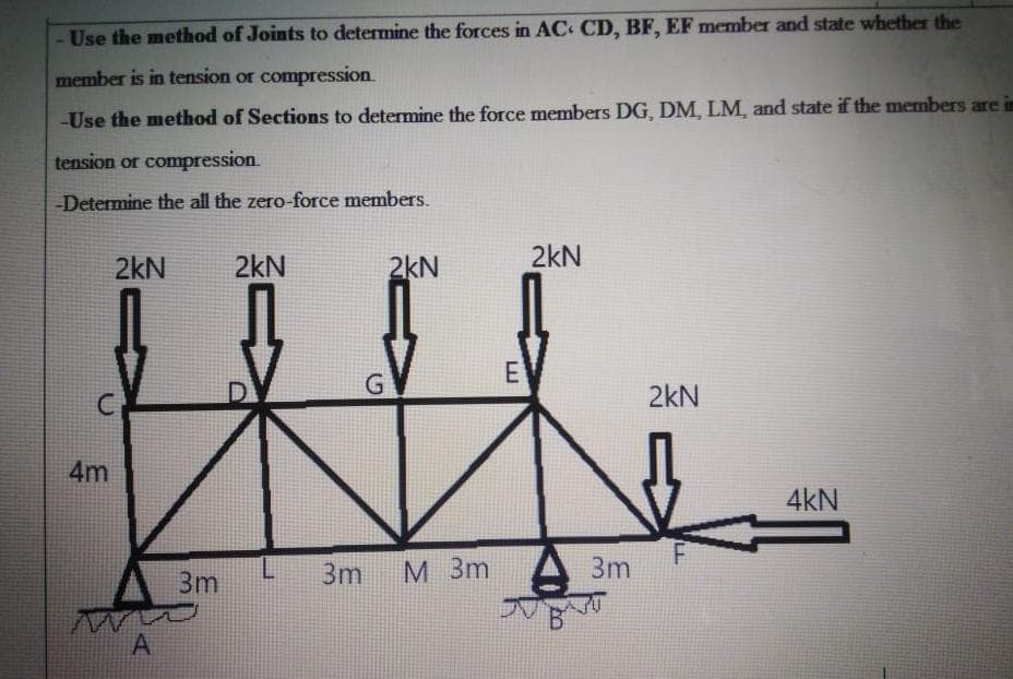 Use the method of Joints to determine the forces in AC CD, BF, EF member and state whether the
member is in tension or compression.
-Use the method of Sections to determine the force members DG, DM, LM, and state if the members are in
tension or compression.
Determine the all the zero-force members.
2kN
2kN
2kN
2kN
E
2kN
4m
4kN
3m
3m
M 3m A 3m
A
LL
