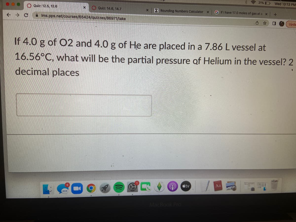 **Chemistry Quiz: Partial Pressure of Helium**

Welcome to the Chemistry section of our educational platform. Below is a sample quiz question that will help you understand and calculate the partial pressures of gases in a mixture.

**Question:**

If 4.0 g of O₂ and 4.0 g of He are placed in a 7.86 L vessel at 16.56°C, what will be the partial pressure of Helium in the vessel? Provide your answer to 2 decimal places.

*Answer box:*

[_____________]

**Explanation:**

To solve this problem, you will use the ideal gas law equation:

\[ PV = nRT \]

Where:
- \( P \) is the pressure,
- \( V \) is the volume of the gas,
- \( n \) is the number of moles of the gas,
- \( R \) is the ideal gas constant (0.0821 L·atm·K⁻¹·mol⁻¹),
- \( T \) is the temperature in Kelvin.

**Step-by-Step Solution:**

1. **Convert grams to moles:**
   - For O₂ (Molecular weight of O₂ = 32 g/mol):
     \[ n_{O₂} = \frac{4.0 \text{ g}}{32 \text{ g/mol}} = 0.125 \text{ mol} \]
   - For He (Molecular weight of He = 4 g/mol):
     \[ n_{He} = \frac{4.0 \text{ g}}{4 \text{ g/mol}} = 1.0 \text{ mol} \]

2. **Convert the temperature from Celsius to Kelvin:**
   \[ T = 16.56°C + 273.15 = 289.71 \text{ K} \]

3. **Use the ideal gas law to calculate the total pressure (P\(_\text{total}\)):**
    Since the vessel contains a mixture of gases, we use Dalton’s Law, stating that the total pressure is the sum of the partial pressures:
    \[ PV = (n_{O₂} + n_{He})RT \]
    \[ P_{\text{total}} \cdot V = (0.125 + 1.0) \cdot 0.0821 \cdot 289.71 \]
    \[