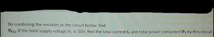 By combining the resistors in the circuit below, find
REQ. If the total supply voltage V, is 50V, find the total current I and total power consumed Pr by this circuit.

