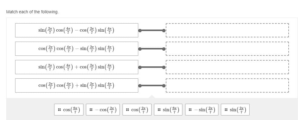 **Match each of the following:**

1. \(\sin\left(\frac{2\pi}{7}\right)\cos\left(\frac{4\pi}{7}\right) - \cos\left(\frac{2\pi}{7}\right)\sin\left(\frac{4\pi}{7}\right)\)

2. \(\cos\left(\frac{2\pi}{7}\right)\cos\left(\frac{4\pi}{7}\right) - \sin\left(\frac{2\pi}{7}\right)\sin\left(\frac{4\pi}{7}\right)\)

3. \(\sin\left(\frac{2\pi}{7}\right)\cos\left(\frac{4\pi}{7}\right) + \cos\left(\frac{2\pi}{7}\right)\sin\left(\frac{4\pi}{7}\right)\)

4. \(\cos\left(\frac{2\pi}{7}\right)\cos\left(\frac{4\pi}{7}\right) + \sin\left(\frac{2\pi}{7}\right)\sin\left(\frac{4\pi}{7}\right)\)

**Options:**

- \(\cos\left(\frac{6\pi}{7}\right)\)
- \(-\cos\left(\frac{2\pi}{7}\right)\)
- \(\cos\left(\frac{2\pi}{7}\right)\)
- \(\sin\left(\frac{6\pi}{7}\right)\)
- \(-\sin\left(\frac{2\pi}{7}\right)\)
- \(\sin\left(\frac{2\pi}{7}\right)\)

This diagram is a matching exercise designed to test understanding of trigonometric identities, particularly the angle sum and difference formulas. Each expression on the left should be matched with the correct trigonometric function value on the right.