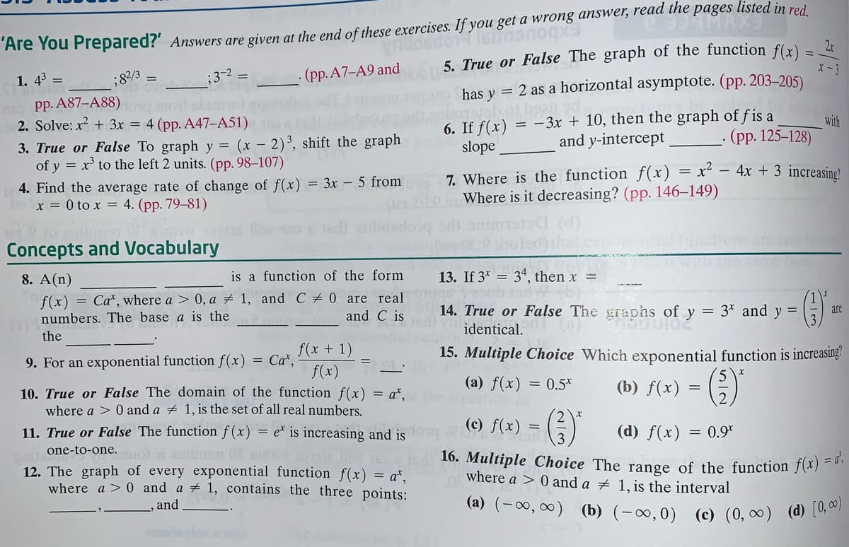 Are You Prepared?' Answers are given at the end of these exercises. If you get a wrong answer, read the pages listed in red
2x
(a) (-00, 0) (b) (-∞,0) (c) (0, 0) (d) [0, 0)
16. Multiple Choice The range of the function f(x) = a',
5. True or False The graph of the function f(r)
X - 3
1. 4° =
- (pp. A7-A9 and
;82/3
has y = 2 as a horizontal asymptote. (pp. 203–205)
Pp. A87-A88)ng mo slumol go
2. Solve: x? + 3x = 4 (pp. A47-A51)
6. If f(x) = -3x + 10, then the graph of fis a
and y-intercept
with
· (pp. 125–128)
3. True or False To graph y = (x – 2)³, shift the graph
of y = x' to the left 2 units. (pp. 98–107)
slope
4. Find the average rate of change of f(x) = 3x – 5 from
x = 0 to x = 4. (pp. 79–81)
7. Where is the function f(x) = x² – 4x + 3 increasing?
Where is it decreasing? (pp. 146–149)
Concepts and Vocabulary
8. A(n)
is a function of the form
13. If 3* = 34, then x =
f(x) = Ca*, where a > 0, a # 1, and C # 0 are real
and C is
14. True or False The graphs of y = 3* and y =
are
numbers. The base a is the
identical.
the
= Car,
f(x + 1)
15. Multiple Choice Which exponential function is increasing?
9. For an exponential function f(x)
f(x).
10. True or False The domain of the function f(x) = a*,
where a > 0 and a + 1, is the set of all real numbers.
(a) f(x) = 0.5*
(b) f(x) = 5)
()
(c) f(x)
(d) f(x)
11. True or False The function f (x) = e* is increasing and is
one-to-one.uol unim dh
= 0.9*
12. The graph of every exponential function f(x) = a*,
where a > 0 and a # 1, contains the three points:
where a > 0 and a # 1, is the interval
and
