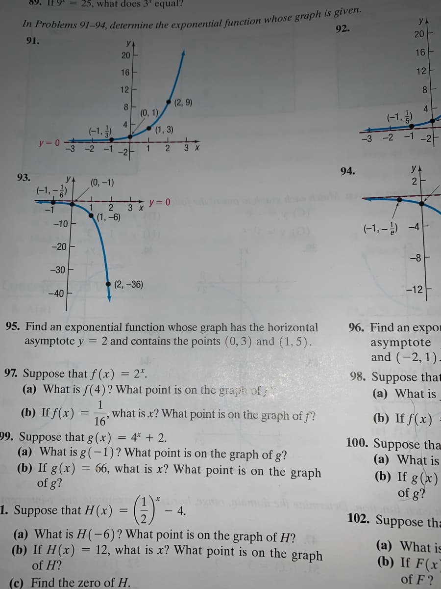 25, what does 3' equal?
92.
20
91.
20
16
16
12
12
8
(2, 9)
8.
(0, 1)
4
(-1, )
4
(-1, )
(1, 3)
-3 -2 -1
y = 0
-3
-2 -1
1
2
3 X
-라
94.
93.
yA
(0,-1)
(-1, -)
2
y = 0
3 x
(1,-6)
-10
(-1, –) -4-
-20 F
-8 F
-30 -
(2, -36)
-40 -
-12
96. Find an expor
95. Find an exponential function whose graph has the horizontal
asymptote y = 2 and contains the points (0, 3) and (1, 5).
asymptote
and (-2,1)-
97. Suppose that f (x) = 2*.
(a) What is f(4)? What point is on the graph of/
98. Suppose that
(a) What is
(b) If f(x) :
1
what is x? What point is on the graph of f?
(b) If f(x)
16'
99. Suppose that g (x) = 4* + 2.
(a) What is g(-1)? What point is on the graph of g?
(b) If g(x) = 66, what is x? What point is on the graph
of g?
100. Suppose tha
(a) What is
(b) If g(x)
of g?
1
1. Suppose that H(x)
- 4.
102. Suppose tha
(a) What is H(-6)?What point is on the graph of H?
(b) If H(x) = 12, what is x? What point is on the graph
(a) What is
(b) If F(x)
of H?
(c) Find the zero of H.
of F?
