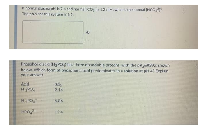 If normal plasma pH is 7.4 and normal [CO2) is 1.2 mM, what is the normal (HCO321?
The pK9 for this system is 6.1.
Phosphoric acid (H3PO4) has three dissociable protons, with the pK,&#39;s shown
below. Which form of phosphoric acid predominates in a solution at pH 4? Explain
your answer.
Acid
H3POA
2.14
H2PO4
6.86
HPO,2-
12.4
