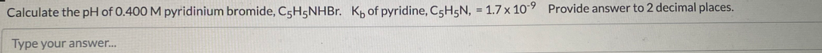 Calculate the pH of 0.400 M pyridinium bromide, C5H5NHB.. K of pyridine, C5H5N, = 1.7 x 109 Provide answer to 2 decimal places.
Type your answer.
