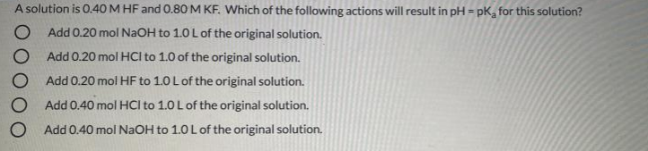 A solution is 0.40 M HF and 0.80 M KF. Which of the following actions will result in pH = pK, for this solution?
Add 0.20 mol NaOH to 1.0 L of the original solution.
Add 0.20 mol HCI to 1.0 of the original solution.
O Add 0.20 mol HF to 1.0 Lof the original solution.
O Add 0.40 mol HCI to 1.0 L of the original solution.
O Add 0.40 mol NaOH to 1.0L of the original solution.
