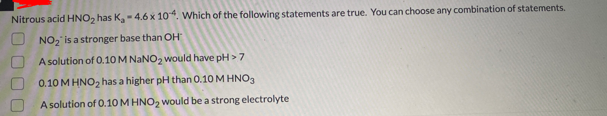 Nitrous acid HNO2 has Ka = 4.6 x 10“. Which of the following statements are true. You can choose any combination of statements.
NO2 is a stronger base than OH
A solution of O.10 M NANO2 would have pH > 7
0.10 M HNO2 has a higher pH than 0.10 M HNO3
A solution of 0.10 M HNO2 would be a strong electrolyte
