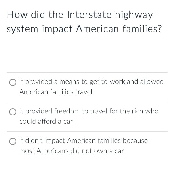 How did the Interstate highway
system impact American families?
O it provided a means to get to work and allowed
American families travel
O it provided freedom to travel for the rich who
could afford a car
it didn't impact American families because
most Americans did not own a car
