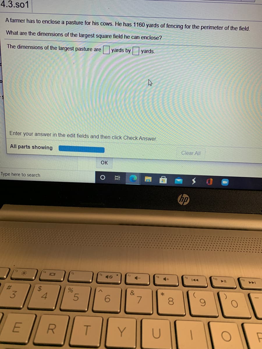4.3.so1
A farmer has to enclose a pasture for his cows. He has 1160 yards of fencing for the perimeter of the field.
What are the dimensions of the largest square field he can enclose?
The dimensions of the largest pasture are
yards by yards.
Enter your answer in the edit fields and then click Check Answer.
All parts showing
Clear All
OK
Type here to search
10I
19
144
#3
&
3.
L.
8.
R
Y
近
%24
