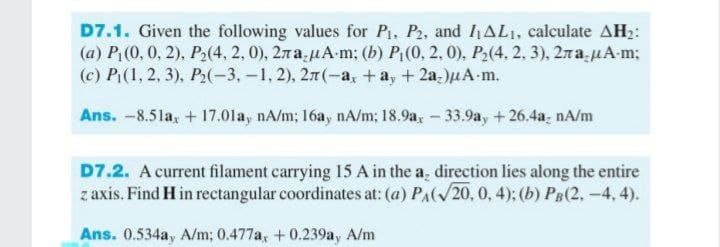 D7.1. Given the following values for P, P2, and hAL1, calculate AH2:
(а) P. (0, 0, 2), Р.(4, 2, 0), 2ла,иА-m; (b) Р. (0, 2, 0), Р.(4. 2. 3), 2ла,ИА m;
(c) Р.(1, 2, 3), Р.(-3,-1, 2), 2л (-а, +а, + 2а-)дА-m.
Ans. -8.5la, + 17.01a, nA/m; 16ay nA/m; 18.9a,-33.9ay +26.4a, nA/m
D7.2. A current filament carrying 15 A in the a, direction lies along the entire
z axis. Find H in rectangular coordinates at: (a) PAl/20, 0, 4); (b) PB(2, -4, 4).
Ans. 0.534a, A/m; 0.477a, +0.239ay A/m
