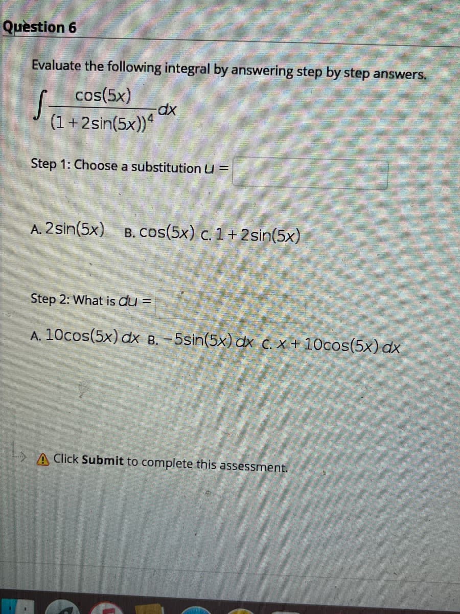 Question 6
Evaluate the following integral by answering step by step answers.
cos(5x)
(1+2sin(5x))ª
Step 1: Choose a substitution u =
A. 2sin(5x)
B. cos(5x) c. 1 +2sin(5x)
Step 2: What is du =
A. 10cos(5x) dx B. -5sin(5x) dx c. X + 10cos(5x) dx
A Click Submit to complete this assessment.
