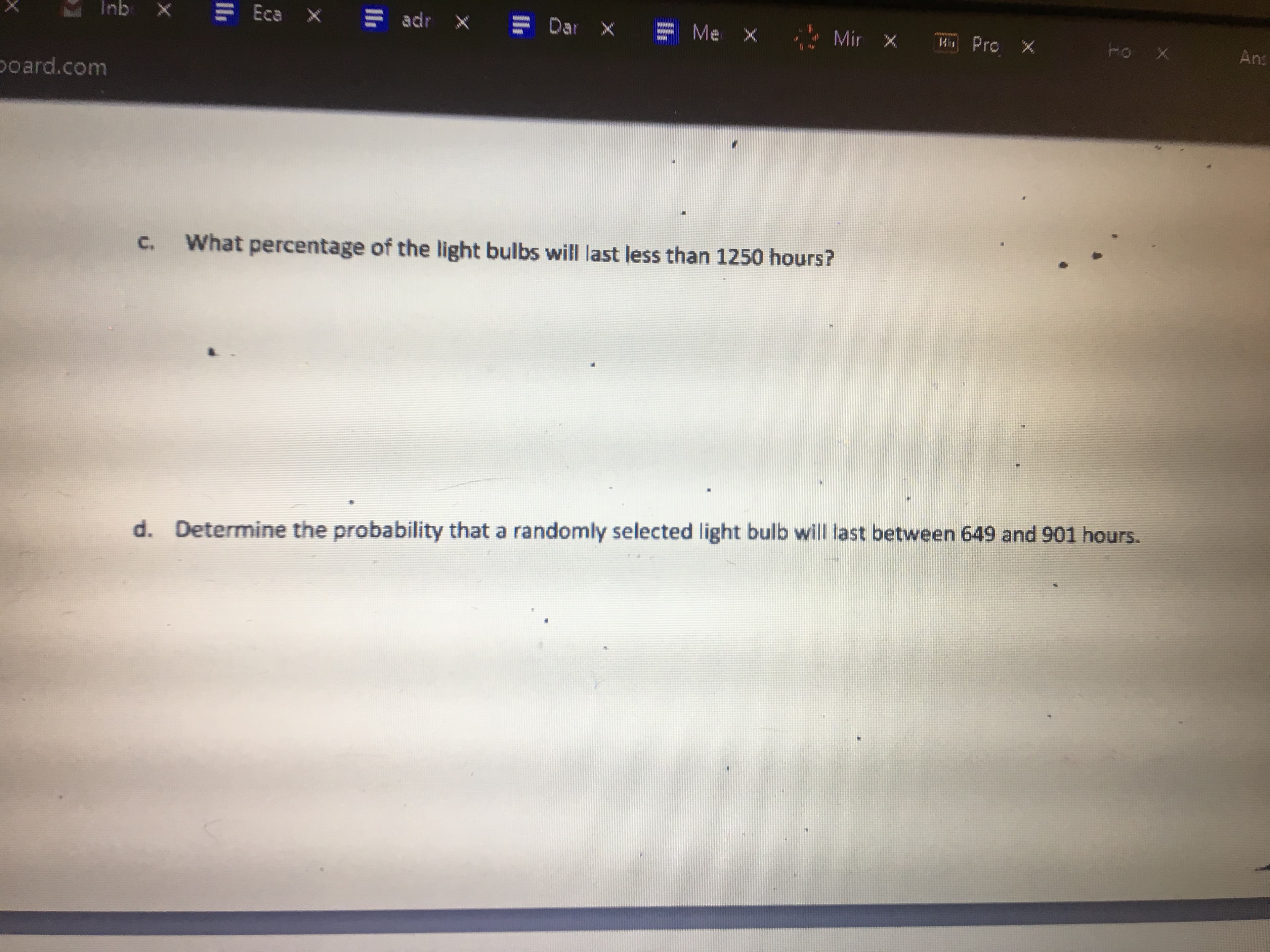 adr
Eca x
Dar X
Me X
Mir x
X
W Pro X
An:
qui
poard.com
What percentage of the light bulbs will last less than 1250 hours?
C.
Determine the probability that a randomly selected light bulb will last between 649 and 901 hours.
d.
