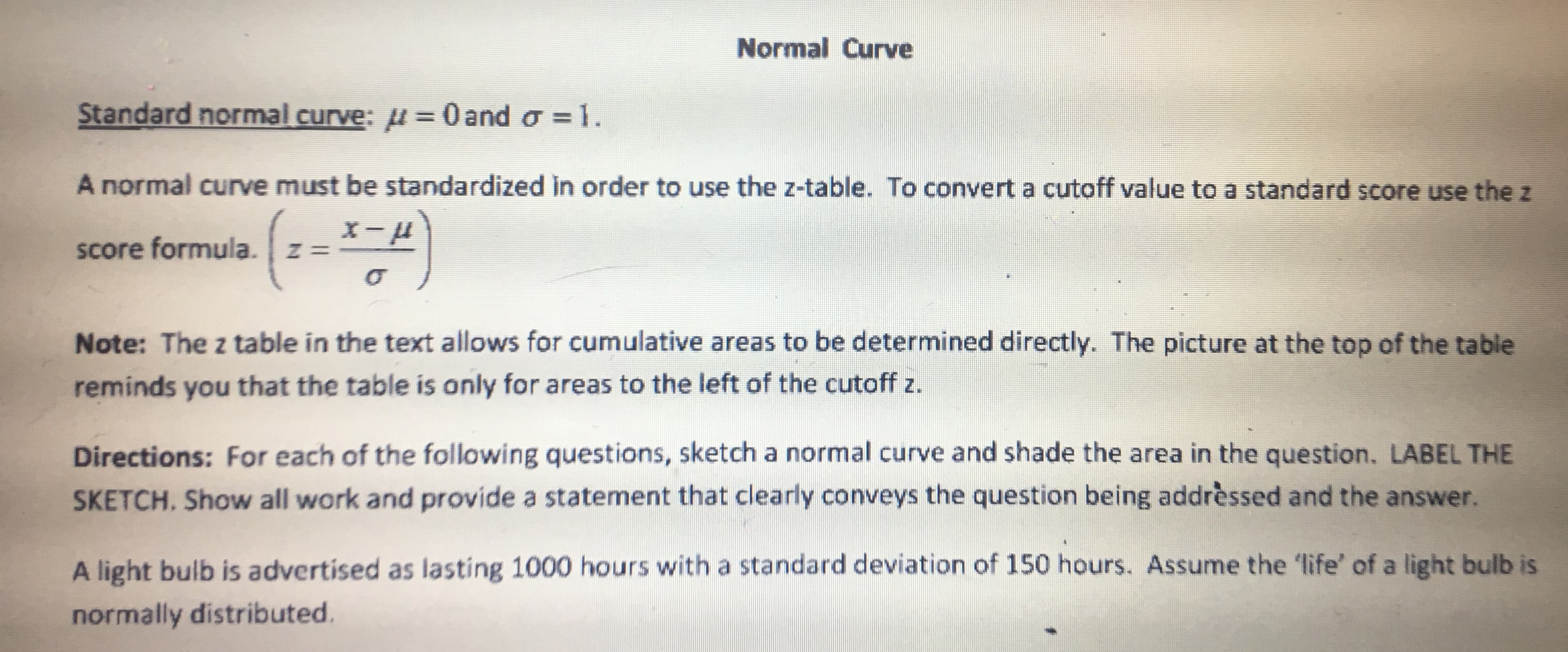 Normal Curve
Standard normal curve: u= 0 and o 1.
A normal curve must be standardized in order to use the z-table. To convert a cutoff value to a standard score use the z
score formula. z-
Note: The z table in the text allows for cumulative areas to be determined directly. The picture at the top of the table
reminds you that the table is only for areas to the left of the cutoff z.
Directions: For each of the following questions, sketch a normal curve and shade the area in the question. LABEL THE
SKETCH. Show all work and provide a statement that clearly conveys the question being addrèssed and the answer.
A light bulb is advertised as lasting 1000 hours with a standard deviation of 150 hours. Assume the 'life' of a light bulb is
normally distributed.
