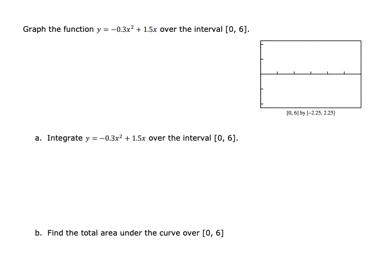 Graph the function y = -0.3x? + 1.5x over the interval [0, 6].
[0, 6] by (-2.25, 2.25]
a. Integrate y = -0.3x² + 1.5x over the interval [0, 6].
b. Find the total area under the curve over [0, 6]
