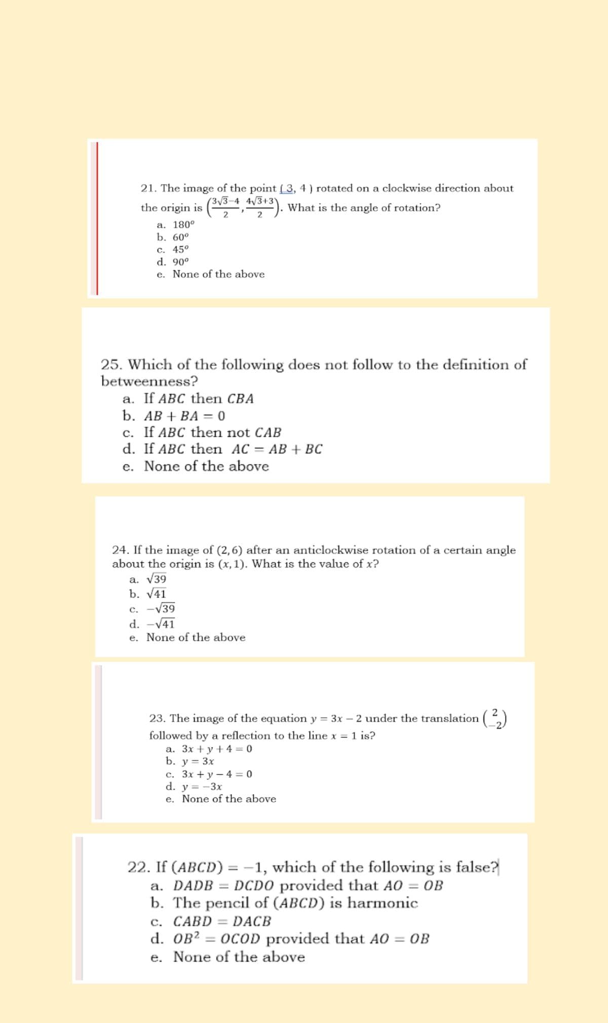 21. The image of the point (3, 4) rotated on a clockwise direction about
the origin is (3√3-4, 4√3+3). What is the angle of rotation?
2
2
a. 180°
b. 60°
c. 45°
d. 90⁰
e. None of the above
25. Which of the following does not follow to the definition of
betweenness?
a. If ABC then CBA
b. AB + BA = 0
c. If ABC then not CAB
d. If ABC then AC = AB + BC
e. None of the above
24. If the image of (2,6) after an anticlockwise rotation of a certain angle
about the origin is (x, 1). What is the value of x?
a. √39
b. √41
c. -√39
d. -√41
e. None of the above
2
23. The image of the equation y = 3x - 2 under the translation (²₂)
followed by a reflection to the line x = 1 is?
a. 3x +y+4=0
b. y = 3x
c. 3x + y - 4= 0
d. y = -3x
e. None of the above
22. If (ABCD) = 1, which of the following is false?
a. DADB = DCDO provided that AO = OB
b. The pencil of (ABCD) is harmonic
c. CABD = DACB
d. OB² = OCOD provided that AO = OB
e. None of the above