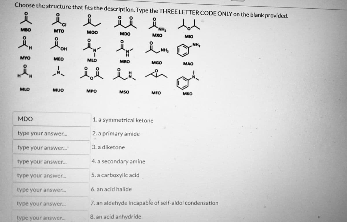 Choose the structure that fits the description. Type the THREE LETTER CODE ONLY on the blank provided.
요
ia
i ii
요
tot
MTO
MOO
MDO
MIO
KKK
MBO
MYO
MLO
MDO
OH
MEO
__
MUO
type your answer.....
type your answer..."
type your answer....
type your answer...
type your answer...
type your answer...
type your answer...
요
N
MRO
ů i it
MLO
MPO
MSO
4. a secondary amine
5. a carboxylic acid
6. an acid halide
NH₂
MXO
1. a symmetrical ketone
2. a primary amide
3. a diketone
NI
NH₂
MGO
of
MFO
NH₂
MAO
MKO
an aldehyde incapable of self-aldol condensation
8. an acid anhydride