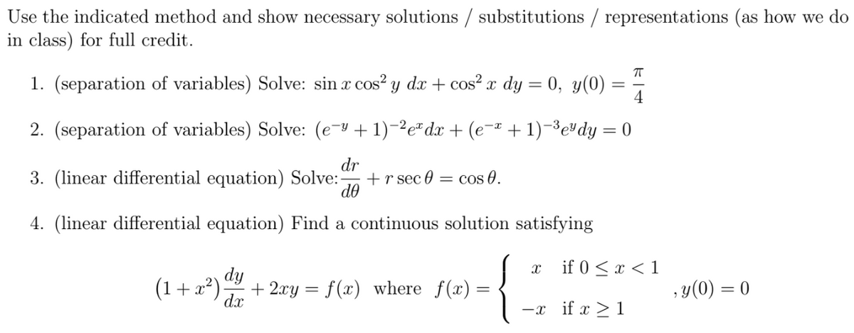 Use the indicated method and show necessary solutions / substitutions / representations (as how we do
in class) for full credit.
π
4
2. (separation of variables) Solve: (e¯y + 1)-²eª dx + (e¯ª + 1) −³e¹dy = 0
3. (linear differential equation) Solve:- + r sec 0: = cos 0.
dr
de
4. (linear differential equation) Find a continuous solution satisfying
1. (separation of variables) Solve: sin x cos² y dx + cos² x dy = 0, y(0)
(1+x²)
dy
dx
+ 2xy = f(x) where f(x)=
=
X if 0 < x < 1
-x if x ≥ 1
, y(0) = 0