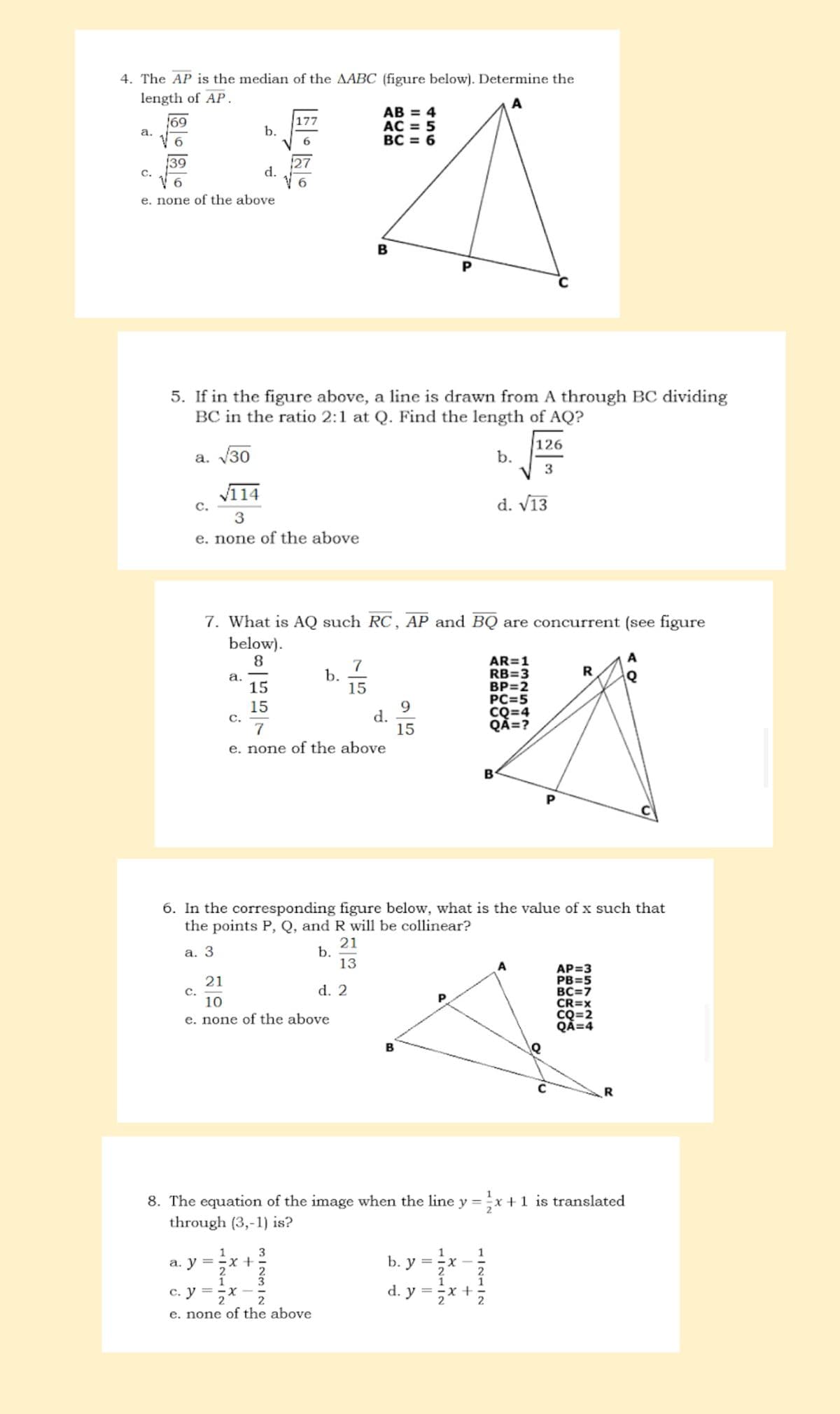 4. The AP is the median of the AABC (figure below). Determine the
AB = 4
177
b.
AC = 5
6
BC = 6
DA
d.
e. none of the above
B
length of AP.
a.
C.
169
139
6
5. If in the figure above, a line is drawn from A through BC dividing
BC in the ratio 2:1 at Q. Find the length of AQ?
126
a. √30
3
√114
3
e. none of the above
C.
C.
7. What is AQ such RC, AP and BQ are concurrent (see figure
below).
8
a.
c. y
C.
21
10
e. none of the above
NH|N
15
15
2
a. y = -x +
7
e. none of the above
X
+1
N|WN| W
3
b.
6. In the corresponding figure below, what is the value of x such that
the points P, Q, and R will be collinear?
21
a. 3
b.
13
2
3
7
15
2
2
e. none of the above
d.
d. 2
9
15
B
P
b. y =
P
8. The equation of the image when the line y = ½x + 1 is translated
through (3,-1) is?
H|NL|N
2
d. y = X
I
+
B
b.
-lo-la
d. √13
2
AR=1
RB=3
BP=2
2
PC=5
CQ=4
QA=?
A
P
Q
A
R Q
с
AP=3
PB=5
BC=7
CR=X
CQ=2
QA=4
R