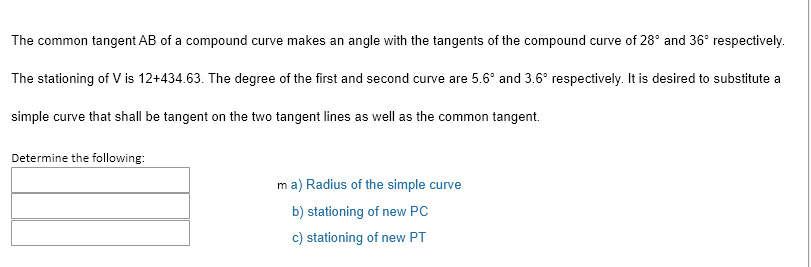 The common tangent AB of a compound curve makes an angle with the tangents of the compound curve of 28° and 36° respectively.
The stationing of V is 12+434.63. The degree of the first and second curve are 5.6° and 3.6° respectively. It is desired to substitute a
simple curve that shall be tangent on the two tangent lines as well as the common tangent.
Determine the following:
ma) Radius of the simple curve
b) stationing of new PC
c) stationing of new PT