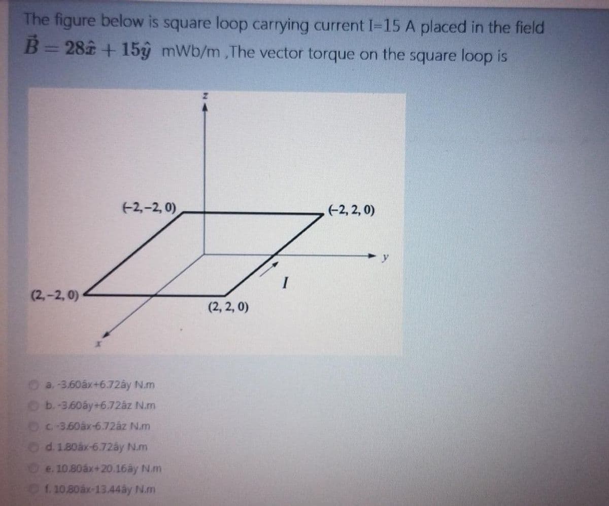 The figure below is square loop carrying current I-15 A placed in the field
B=28 + 15y mWb/m,The vector torque on the square loop is
(+2,-2, 0)
(-2, 2, 0)
(2,-2, 0)
(2, 2, 0)
a.-3.60áx+6.72ây N.m
b.-3.60áy+6.72az N.m
C-3.60áx-6.72âz N.m
Od.1.80áx-6.72ây N.m
De.10.80áx+20.16ây N.m
1. 10.80ax-13.44ây N.m
