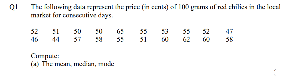 Q1
The following data represent the price (in cents) of 100 grams of red chilies in the local
market for consecutive days.
52
51
50
50
65
55
53 55 52
47
46
44 57 58
55
51
60
62
60
58
Compute:
(a) The mean, median, mode