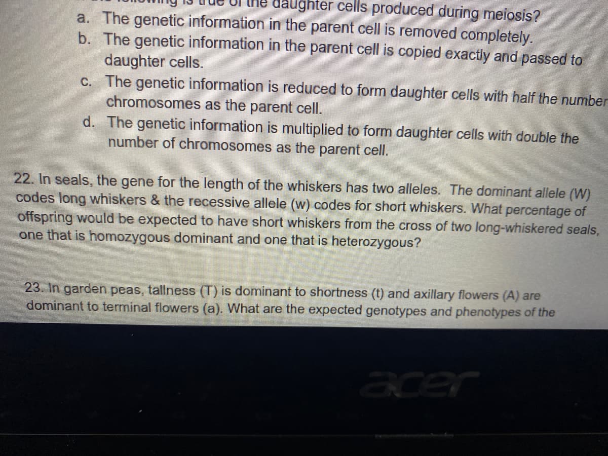 daughter cells produced during meiosis?
a. The genetic information in the parent cell is removed completely.
b. The genetic information in the parent cell is copied exactly and passed to
daughter cells.
C. The genetic information is reduced to form daughter cells with half the number
chromosomes as the parent cell.
d. The genetic information is multiplied to form daughter cells with double the
number of chromosomes as the parent cell.
22. In seals, the gene for the length of the whiskers has two alleles. The dominant allele (W)
codes long whiskers & the recessive allele (w) codes for short whiskers. What percentage of
offspring would be expected to have short whiskers from the cross of two long-whiskered seals,
one that is homozygous dominant and one that is heterozygous?
23. In garden peas, tallness (T) is dominant to shortness (t) and axillary flowers (A) are
dominant to terminal flowers (a). What are the expected genotypes and phenotypes of the
acer
