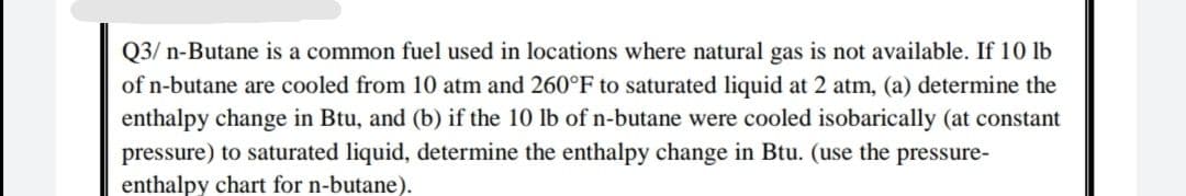 Q3/ n-Butane is a common fuel used in locations where natural gas is not available. If 10 lb
of n-butane are cooled from 10 atm and 260°F to saturated liquid at 2 atm, (a) determine the
enthalpy change in Btu, and (b) if the 10 lb of n-butane were cooled isobarically (at constant
pressure) to saturated liquid, determine the enthalpy change in Btu. (use the pressure-
enthalpy chart for n-butane).
