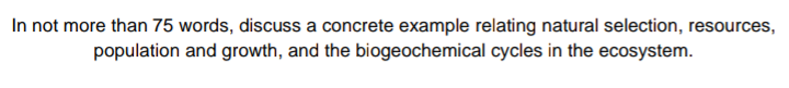 In not more than 75 words, discuss a concrete example relating natural selection, resources,
population and growth, and the biogeochemical cycles in the ecosystem.