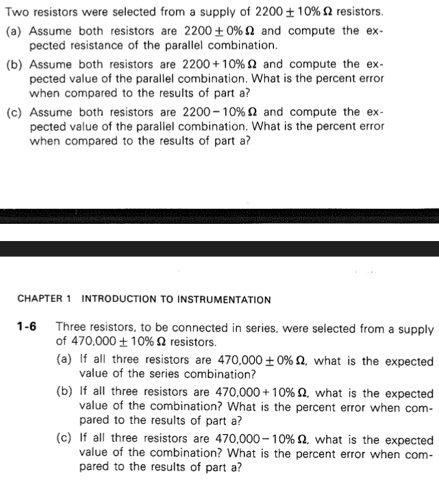Two resistors were selected from a supply of 2200 ± 10% 2 resistors.
(a) Assume both resistors are 2200 +0% and compute the ex-
pected resistance of the parallel combination.
(b) Assume both resistors are 2200+10% 2 and compute the ex-
pected value of the parallel combination. What is the percent error
when compared to the results of part a?
(c) Assume both resistors are 2200-10% and compute the ex-
pected value of the parallel combination. What is the percent error
when compared to the results of part a?
CHAPTER 1 INTRODUCTION TO INSTRUMENTATION
1-6
Three resistors, to be connected in series, were selected from a supply
of 470,000+10%
resistors.
(a) If all three resistors are 470,000 ± 0% 2, what is the expected
value of the series combination?
(b) If all three resistors are 470,000+10% 2, what is the expected
value of the combination? What is the percent error when com-
pared to the results of part a?
(c) If all three resistors are 470,000 - 10% 2. what is the expected
value of the combination? What is the percent error when com-
pared to the results of part a?