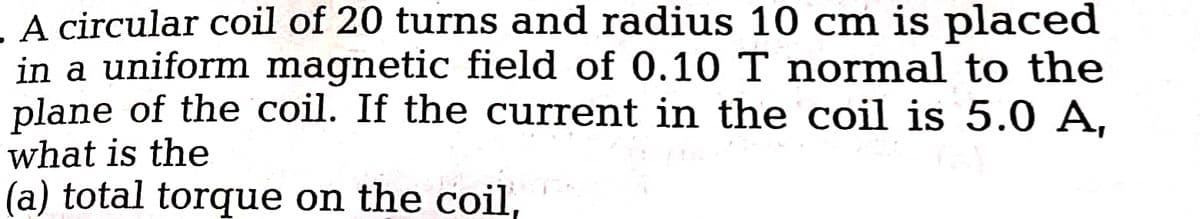 A circular coil of 20 turns and radius 10 cm is placed
in a uniform magnetic field of 0.10 T normal to the
plane of the coil. If the current in the coil is 5.0 A,
what is the
(a) total torque on the coil,