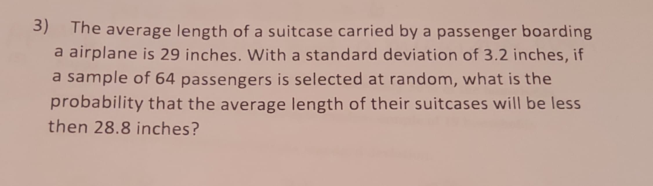 3) The average length of a suitcase carried by a passenger boarding
a airplane is 29 inches. With a standard deviation of 3.2 inches, if
a sample of 64 passengers is selected at random, what is the
probability that the average length of their suitcases will be less
then 28.8 inches?