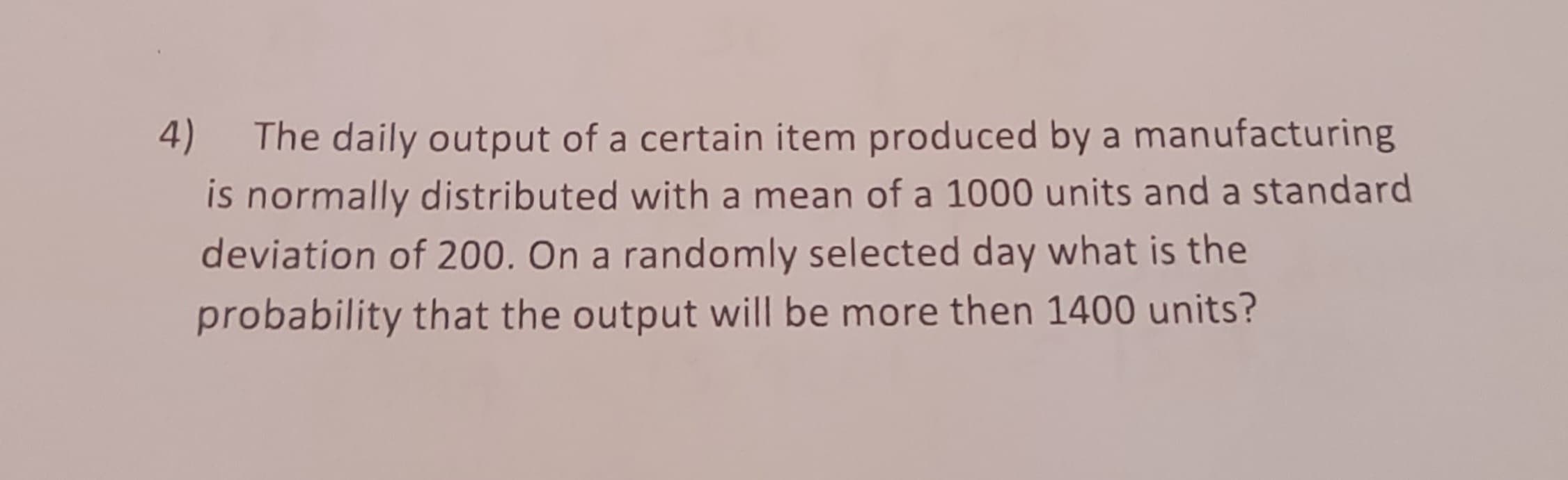 4) The daily output of a certain item produced by a manufacturing
is normally distributed with a mean of a 1000 units and a standard
deviation of 200. On a randomly selected day what is the
probability that the output will be more then 1400 units?