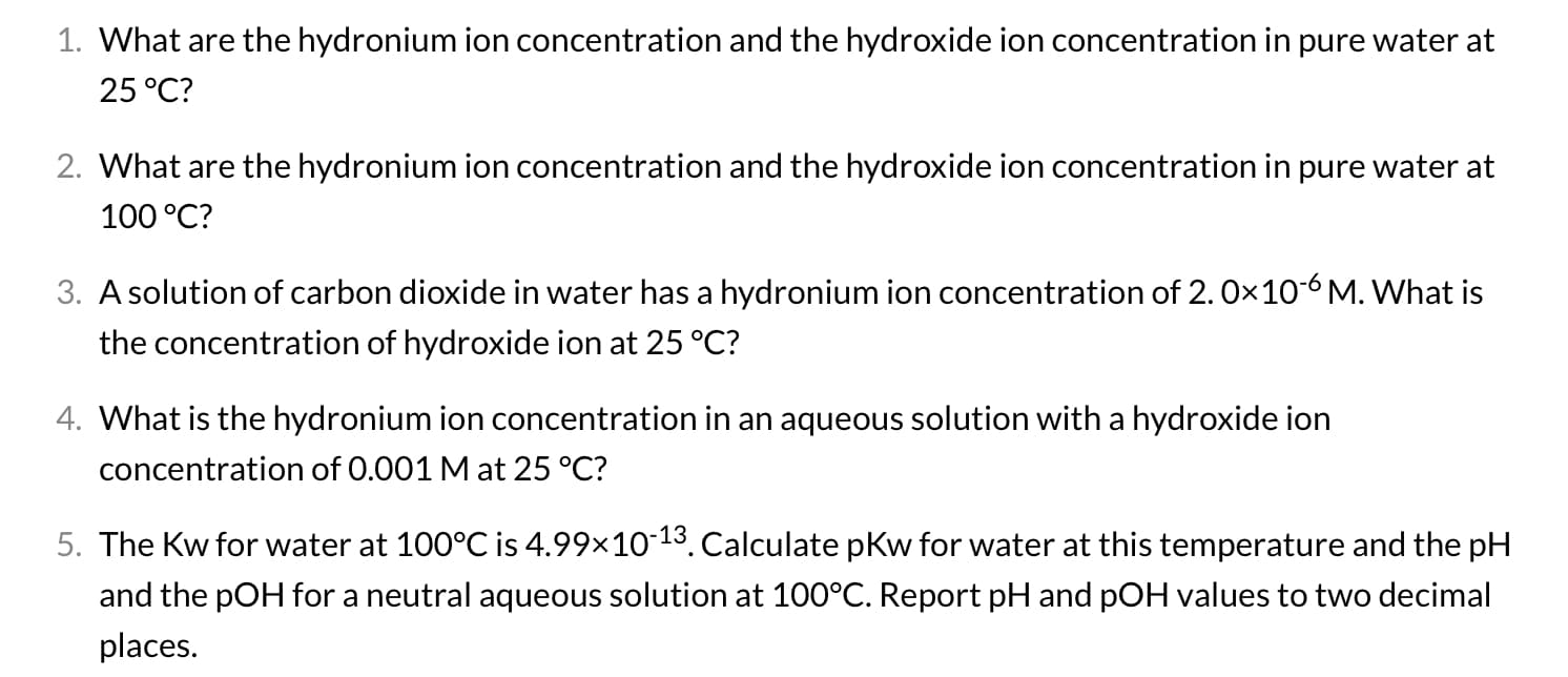 1. What are the hydronium ion concentration and the hydroxide ion concentration in pure water at
25 °C?
