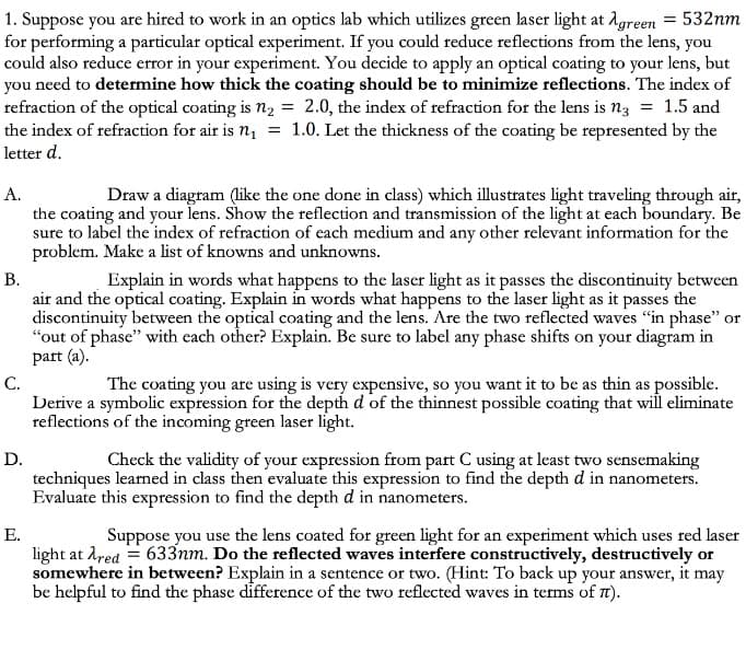 1. Suppose you are hired to work in an optics lab which utilizes green laser light at 1green = 532nm
for performing a particular optical experiment. If you could reduce reflections from the lens, you
could also reduce error in your experiment. You decide to apply an optical coating to your lens, but
you need to determine how thick the coating should be to minimize reflections. The index of
refraction of the optical coating is n2 = 2.0, the index of refraction for the lens is n3 = 1.5 and
the index of refraction for air is n, = 1.0. Let the thickness of the coating be represented by the
letter d.
А.
the coating and your lens. Show the reflection and transmission of the light at each boundary. Be
sure to label the index of refraction of each medium and any other relevant information for the
problem. Make a list of knowns and unknowns.
В.
air and the optical coating. Explain in words what happens to the laser light as it passes the
discontinuity between the optical coating and the lens. Are the two reflected waves "in phase" or
"out of phase" with each other? Explain. Be sure to label any phase shifts on your diagram in
part (a).
С.
Derive a symbolic expression for the depth d of the thinnest possible coating that will eliminate
reflections of the incoming green laser light.
Draw a diagram (like the one done in class) which illustrates light traveling through air,
Explain in words what happens to the laser light as it passes the discontinuity between
The coating you are using is very expensive, so you want it to be as thin as possible.
D.
Check the validity of your expression from part C using at least two sensemaking
techniques learned in class then evaluate this expression to find the depth d in nanometers.
Evaluate this expression to find the depth d in nanometers.
Е.
light at red = 633nm. Do the reflected waves interfere constructively, destructively or
somewhere in between? Explain in a sentence or two. (Hint: To back up your answer, it may
be helpful to find the phase difference of the two reflected waves in terms of Tt).
Suppose you use the lens coated for green light for an experiment which uses red laser
