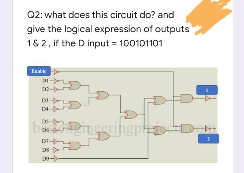 Q2: what does this circuit do? and
give the logical expression of outputs
1 & 2, if the D input = 100101101
%3D
Enable
DI
D2 -
D3 -
D4
b De meeringpp
DOM
2
D7-
D8
D9
