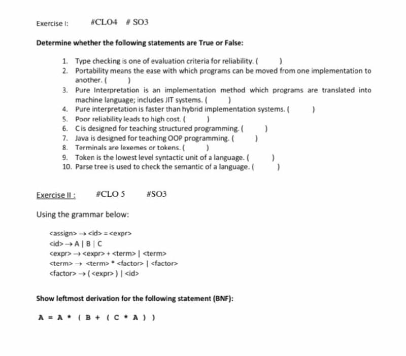 Exercise I:
#CLO4 # SO3
Determine whether the following statements are True or False:
1. Type checking is one of evaluation criteria for reliability. (
2. Portability means the ease with which programs can be moved from one implementation to
another. ( )
3. Pure Interpretation is an implementation method which programs are translated into
machine language; includes JIT systems. ()
4. Pure interpretation is faster than hybrid implementation systems. (
5. Poor reliability leads to high cost.
6. Cis designed for teaching structured programming. (
7. Java is designed for teaching OOP programming. (
8. Terminals are lexemes or tokens. )
9. Token is the lowest level syntactic unit of a language. (
10. Parse tree is used to check the semantic of a language. (
Exercise Il:
#CLO 5
#SO3
Using the grammar below:
cassign> cid>= <expr>
cid> →A|B|C
cexpr> → <expr> + <term> | <term>
<term> <term>* <factor> | <factor>
<factor> →(<expr>)| <id>
Show leftmost derivation for the following statement (BNF):
A = A* (B + (C * A ) )
