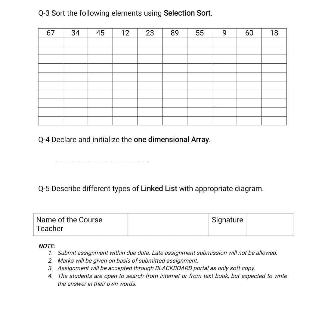 Q-3 Sort the following elements using Selection Sort.
67
34
45
12
23
89
55
9.
60
18
Q-4 Declare and initialize the one dimensional Array.
Q-5 Describe different types of Linked List with appropriate diagram.
Name of the Course
Signature
Teacher
NOTE:
1. Submit assignment within due date. Late assignment submission will not be allowed.
2. Marks will be given on basis of submitted assignment.
3. Assignment will be accepted through BLACKBOARD portal as only soft copy.
4. The students are open to search from internet or from text book, but expected to write
the answer in their own words.
