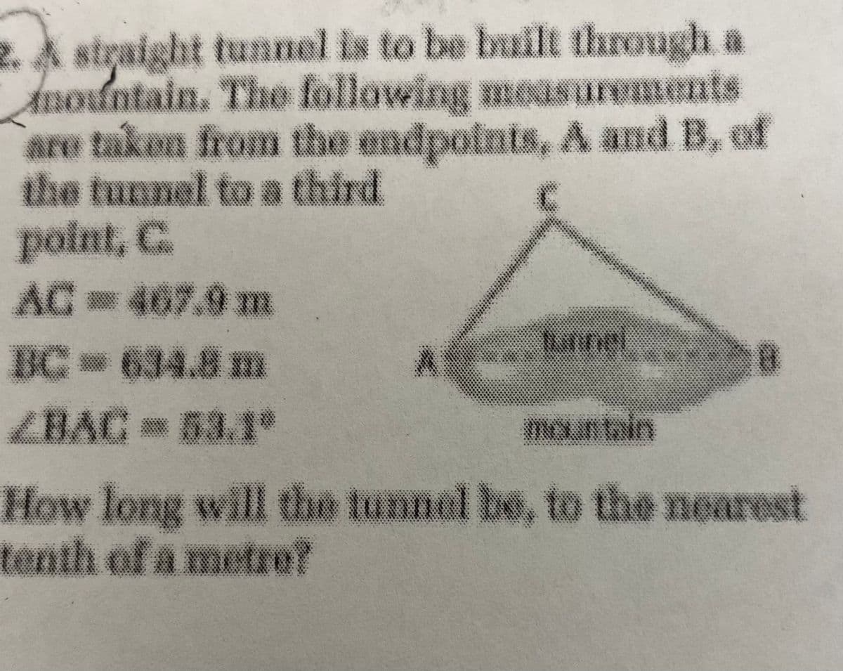 2. A straight tunnel is to be built through a
Amountain. The following moasurements
are takon from the endpoints, A and B, of
the tunnel to a third
point, C.
AC 467.9m
unne
C 634.8m
ZBAC 53.1°
mountain
How long will the tunnel be, to the nearest
tenth of a metre?
