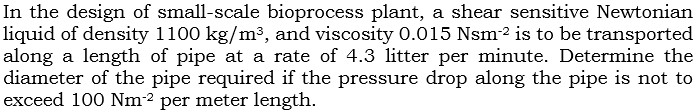 In the design of small-scale bioprocess plant, a shear sensitive Newtonian
liquid of density 1100 kg/m³, and viscosity 0.015 Nsm² is to be transported
along a length of pipe at a rate of 4.3 litter per minute. Determine the
diameter of the pipe required if the pressure drop along the pipe is not to
exceed 100 Nm² per meter length.
