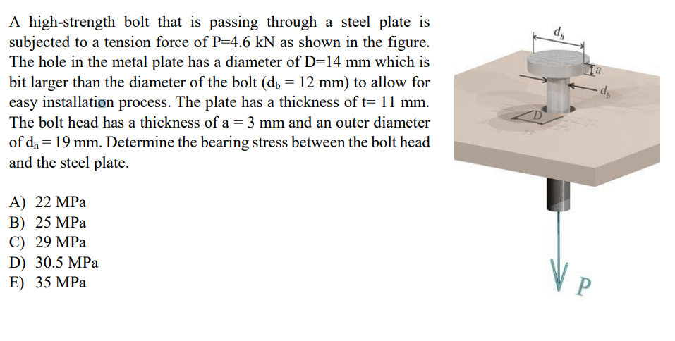 A high-strength bolt that is passing through a steel plate is
subjected to a tension force of P=4.6 kN as shown in the figure.
The hole in the metal plate has a diameter of D=14 mm which is
bit larger than the diameter of the bolt (d, = 12 mm) to allow for
easy installation process. The plate has a thickness of t= 11 mm.
The bolt head has a thickness of a = 3 mm and an outer diameter
of dh = 19 mm. Determine the bearing stress between the bolt head
and the steel plate.
A) 22 MPa
B) 25 MPa
C) 29 MPa
D) 30.5 MPa
E) 35 MPа
VP
