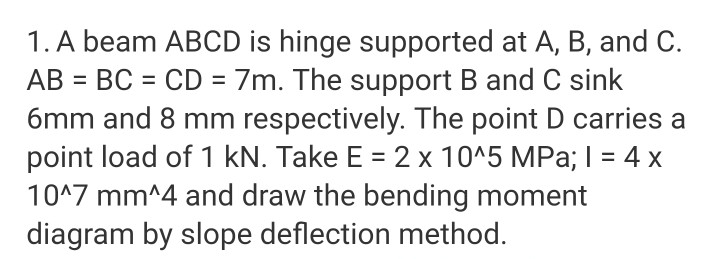 1. A beam ABCD is hinge supported at A, B, and C.
AB = BC = CD = 7m. The support B and C sink
6mm and 8 mm respectively. The point D carries a
point load of 1 kN. Take E = 2 x 10^5 MPa; I = 4 x
10^7 mm^4 and draw the bending moment
diagram by slope deflection method.
%3D
%3D
