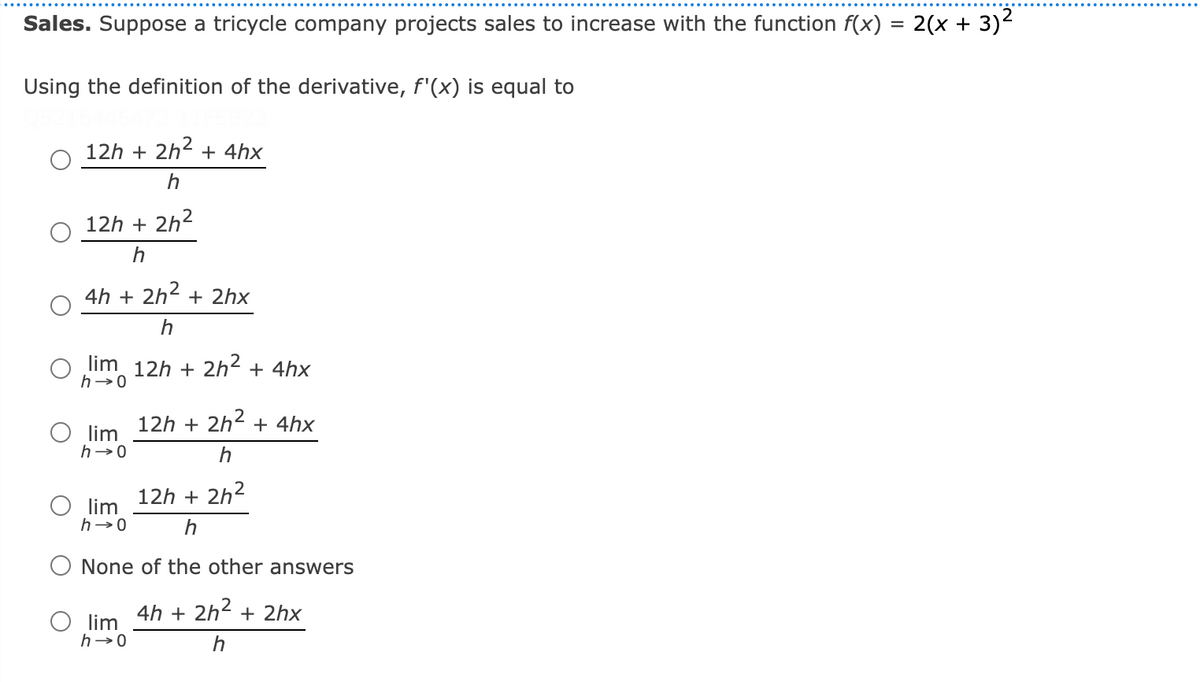 Sales. Suppose a tricycle company projects sales to increase with the function f(x) = 2(x + 3)2
Using the definition of the derivative, f'(x) is equal to
12h + 2h2 + 4hx
12h + 2h2
h
4h + 2h2 + 2hx
h
lim 12h + 2h² + 4hx
h→0
12h + 2h2 + 4hx
lim
h→0
12h + 2h2
lim
h→0
O None of the other answers
4h + 2h2 + 2hx
O lim
h→0
h
